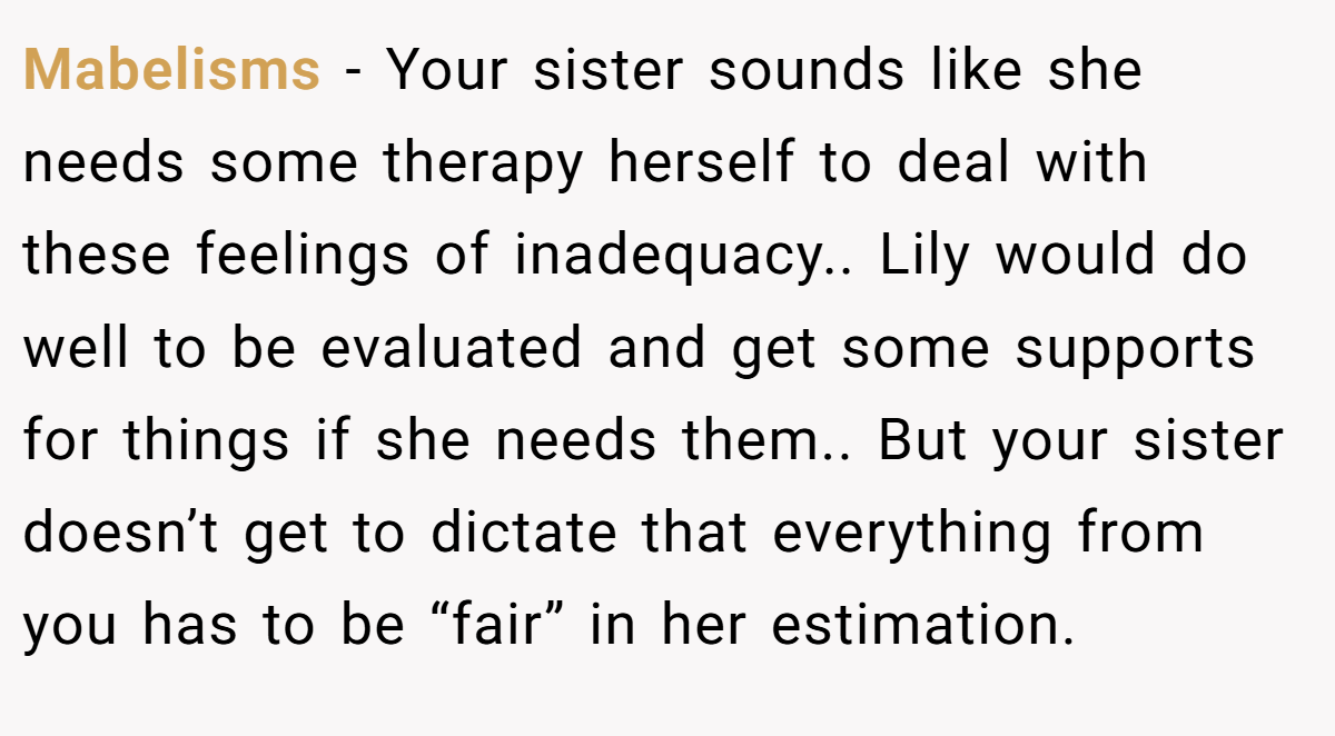 Mabelisms − Your sister sounds like she needs some therapy herself to deal with these feelings of inadequacy.. Lily would do well to be evaluated and get some supports for things if she needs them.. But your sister doesn’t get to dictate that everything from you has to be “fair” in her estimation.