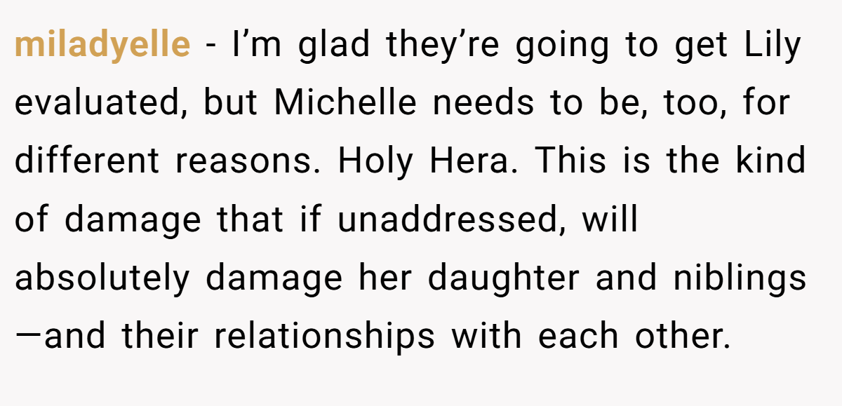 miladyelle − I’m glad they’re going to get Lily evaluated, but Michelle needs to be, too, for different reasons. Holy Hera. This is the kind of damage that if unaddressed, will absolutely damage her daughter and niblings—and their relationships with each other.