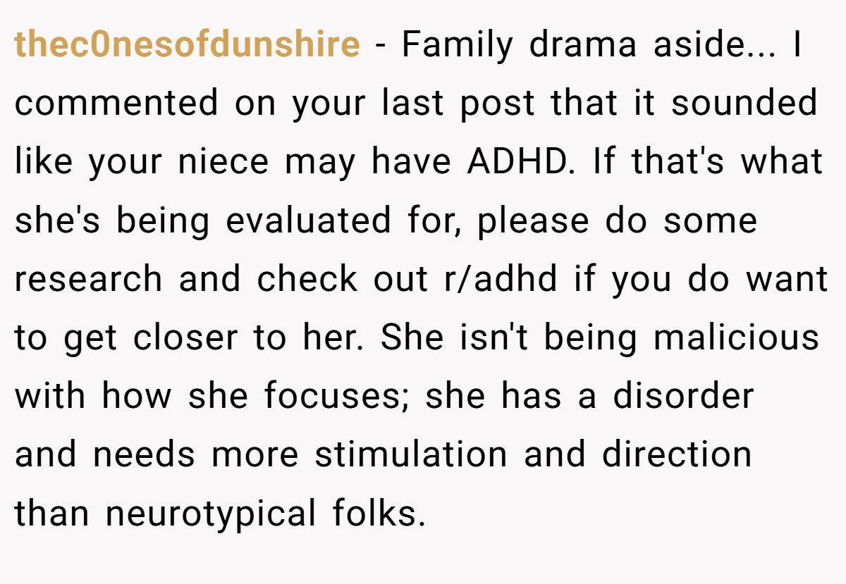 thec0nesofdunshire − Family drama aside... I commented on your last post that it sounded like your niece may have ADHD. If that's what she's being evaluated for, please do some research and check out r/adhd if you do want to get closer to her. She isn't being malicious with how she focuses; she has a disorder and needs more stimulation and direction than neurotypical folks.