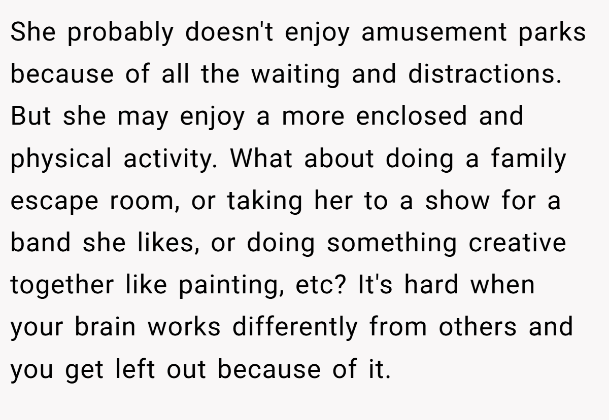 She probably doesn't enjoy amusement parks because of all the waiting and distractions. But she may enjoy a more enclosed and physical activity. What about doing a family escape room, or taking her to a show for a band she likes, or doing something creative together like painting, etc? It's hard when your brain works differently from others and you get left out because of it.