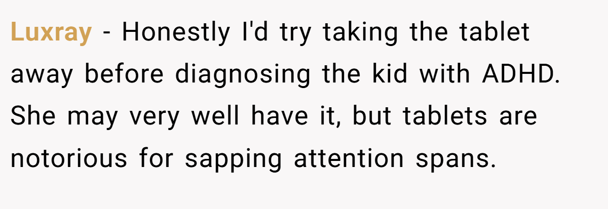 Luxray − Honestly I'd try taking the tablet away before diagnosing the kid with ADHD. She may very well have it, but tablets are notorious for sapping attention spans.
