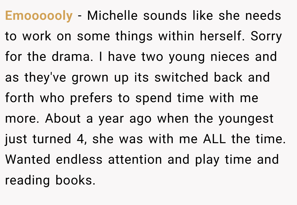 Emoooooly − Michelle sounds like she needs to work on some things within herself. Sorry for the drama. I have two young nieces and as they've grown up its switched back and forth who prefers to spend time with me more. About a year ago when the youngest just turned 4, she was with me ALL the time. Wanted endless attention and play time and reading books.