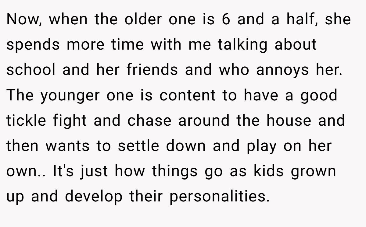Now, when the older one is 6 and a half, she spends more time with me talking about school and her friends and who annoys her. The younger one is content to have a good tickle fight and chase around the house and then wants to settle down and play on her own.. It's just how things go as kids grown up and develop their personalities.