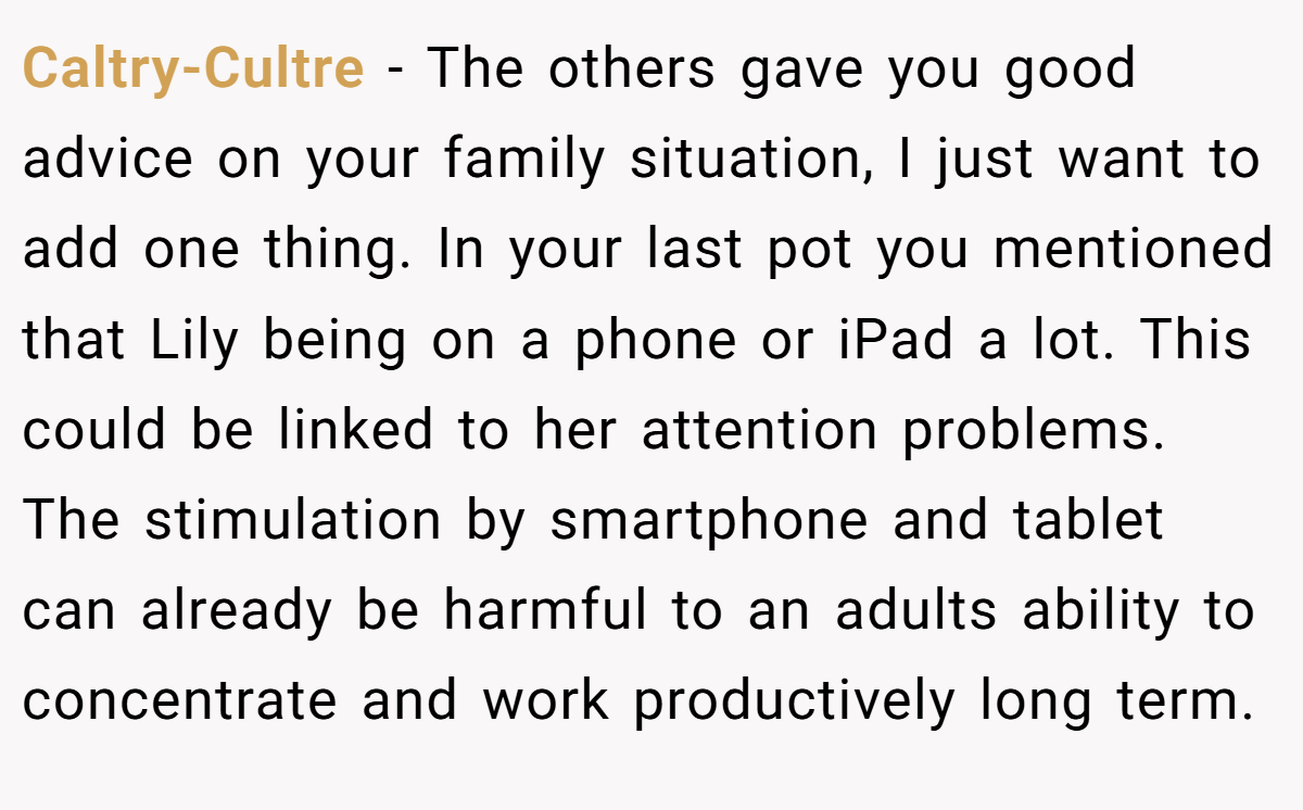Caltry-Cultre − The others gave you good advice on your family situation, I just want to add one thing. In your last pot you mentioned that Lily being on a phone or iPad a lot. This could be linked to her attention problems. The stimulation by smartphone and tablet can already be harmful to an adults ability to concentrate and work productively long term.