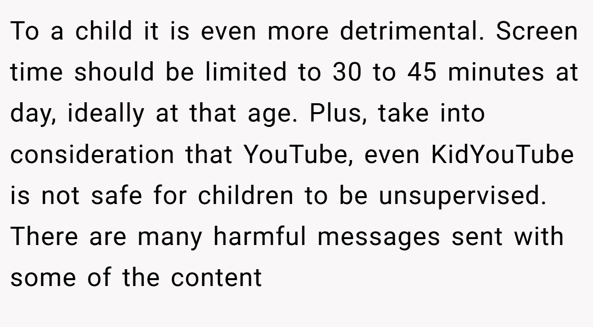 To a child it is even more detrimental. Screen time should be limited to 30 to 45 minutes at day, ideally at that age. Plus, take into consideration that YouTube, even KidYouTube is not safe for children to be unsupervised. There are many harmful messages sent with some of the content