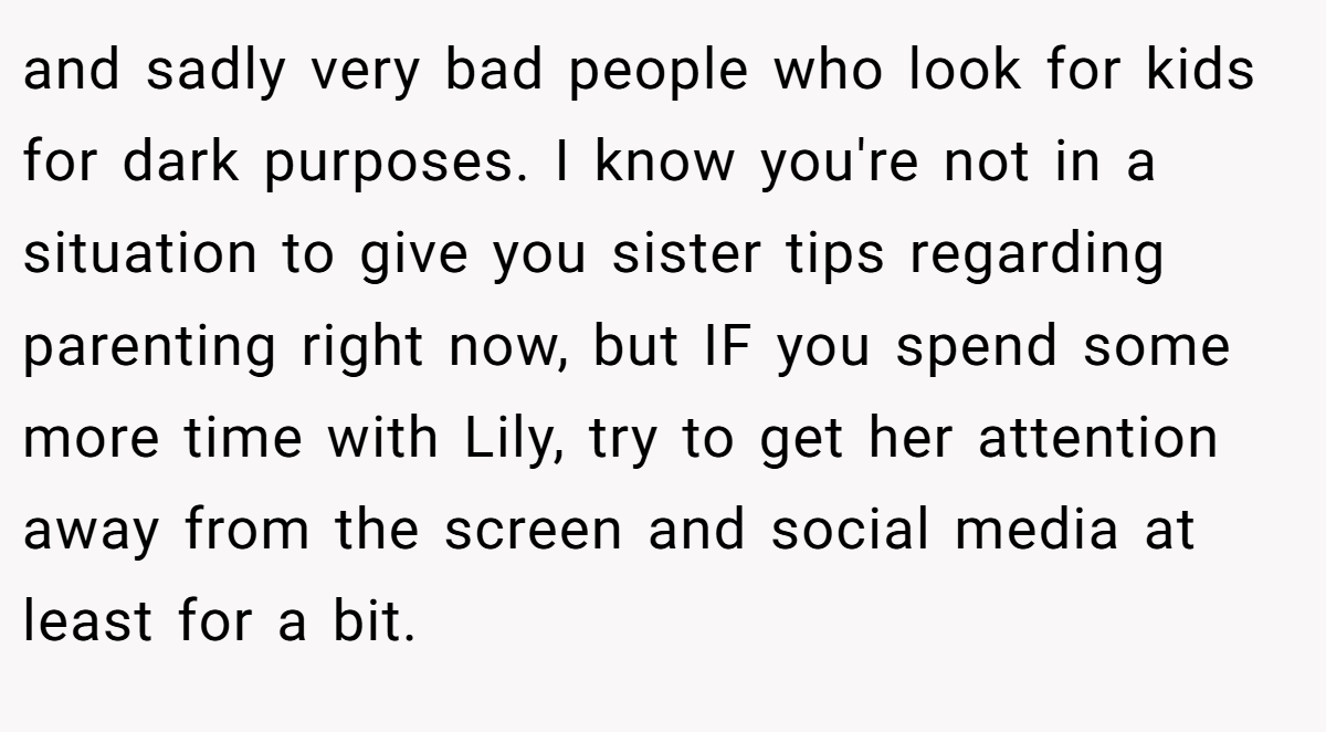 and sadly very bad people who look for kids for dark purposes. I know you're not in a situation to give you sister tips regarding parenting right now, but IF you spend some more time with Lily, try to get her attention away from the screen and social media at least for a bit.