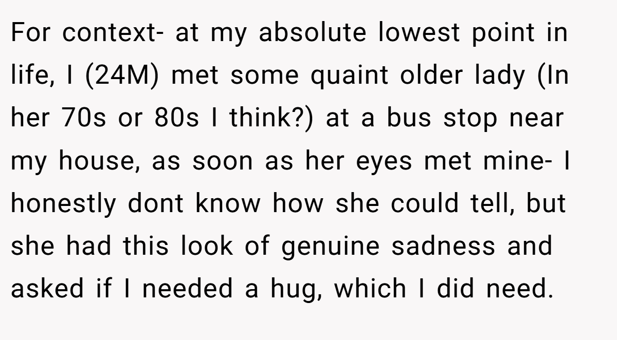 For context- at my absolute lowest point in life, I (24M) met some quaint older lady (In her 70s or 80s I think?) at a bus stop near my house, as soon as her eyes met mine- I honestly dont know how she could tell, but she had this look of genuine sadness and asked if I needed a hug, which I did need.