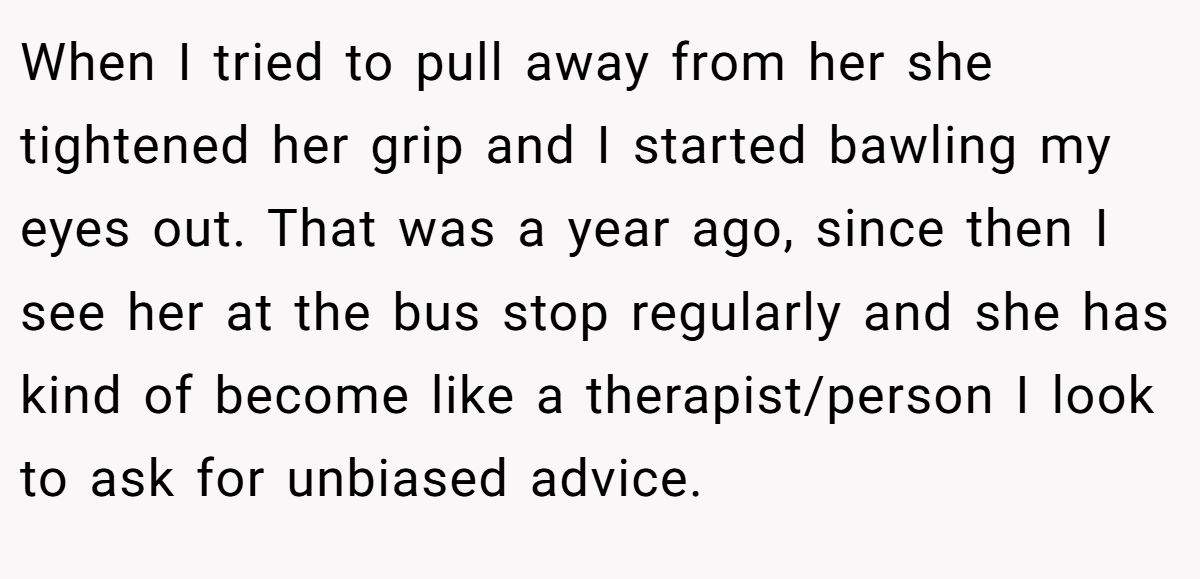 When I tried to pull away from her she tightened her grip and I started bawling my eyes out. That was a year ago, since then I see her at the bus stop regularly and she has kind of become like a therapist/person I look to ask for unbiased advice.