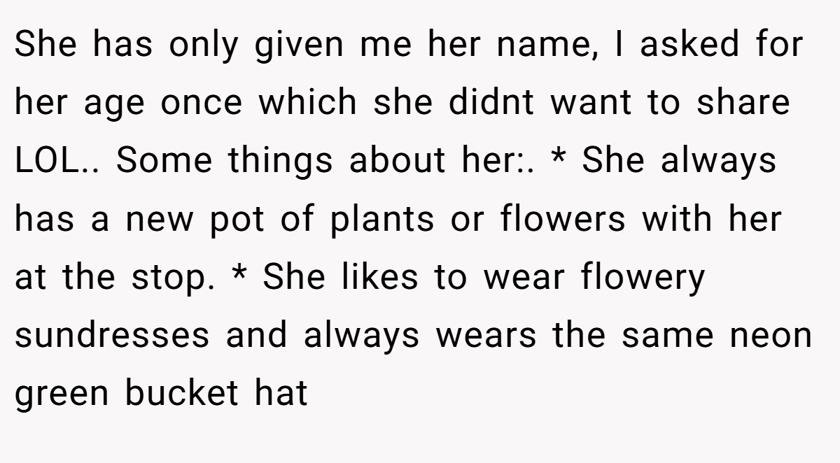 She has only given me her name, I asked for her age once which she didnt want to share LOL.. Some things about her:. * She always has a new pot of plants or flowers with her at the stop. * She likes to wear flowery sundresses and always wears the same neon green bucket hat