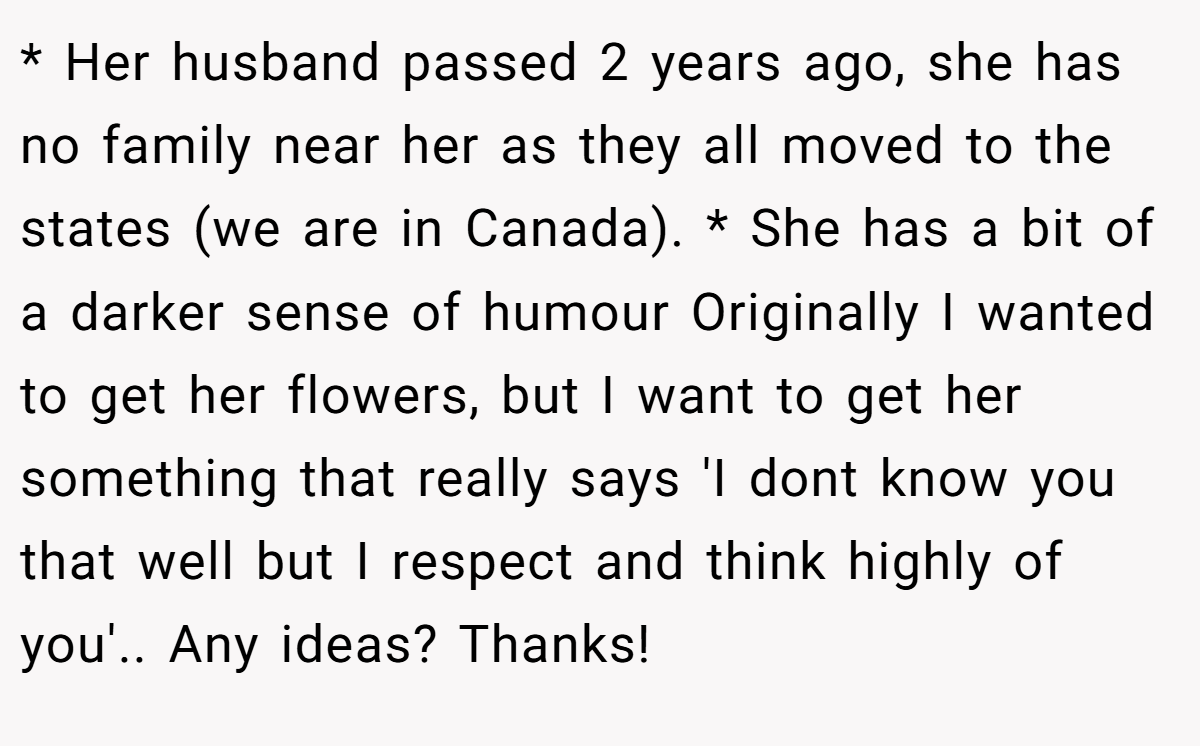 * Her husband passed 2 years ago, she has no family near her as they all moved to the states (we are in Canada). * She has a bit of a darker sense of humour Originally I wanted to get her flowers, but I want to get her something that really says 'I dont know you that well but I respect and think highly of you'.. Any ideas? Thanks!