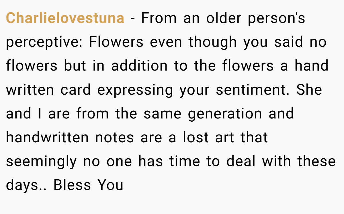 Charlielovestuna − From an older person's perceptive: Flowers even though you said no flowers but in addition to the flowers a hand written card expressing your sentiment. She and I are from the same generation and handwritten notes are a lost art that seemingly no one has time to deal with these days.. Bless You