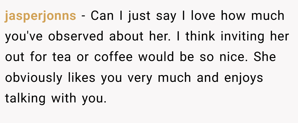 jasperjonns − Can I just say I love how much you've observed about her. I think inviting her out for tea or coffee would be so nice. She obviously likes you very much and enjoys talking with you.