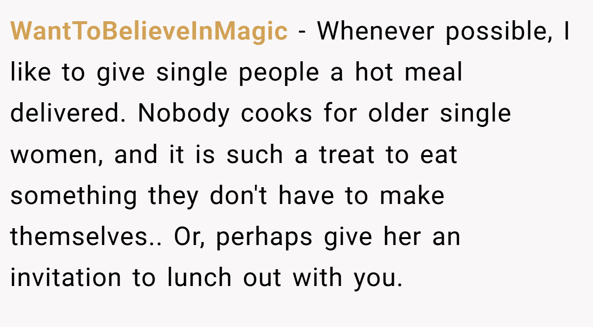 WantToBelieveInMagic − Whenever possible, I like to give single people a hot meal delivered. Nobody cooks for older single women, and it is such a treat to eat something they don't have to make themselves.. Or, perhaps give her an invitation to lunch out with you.