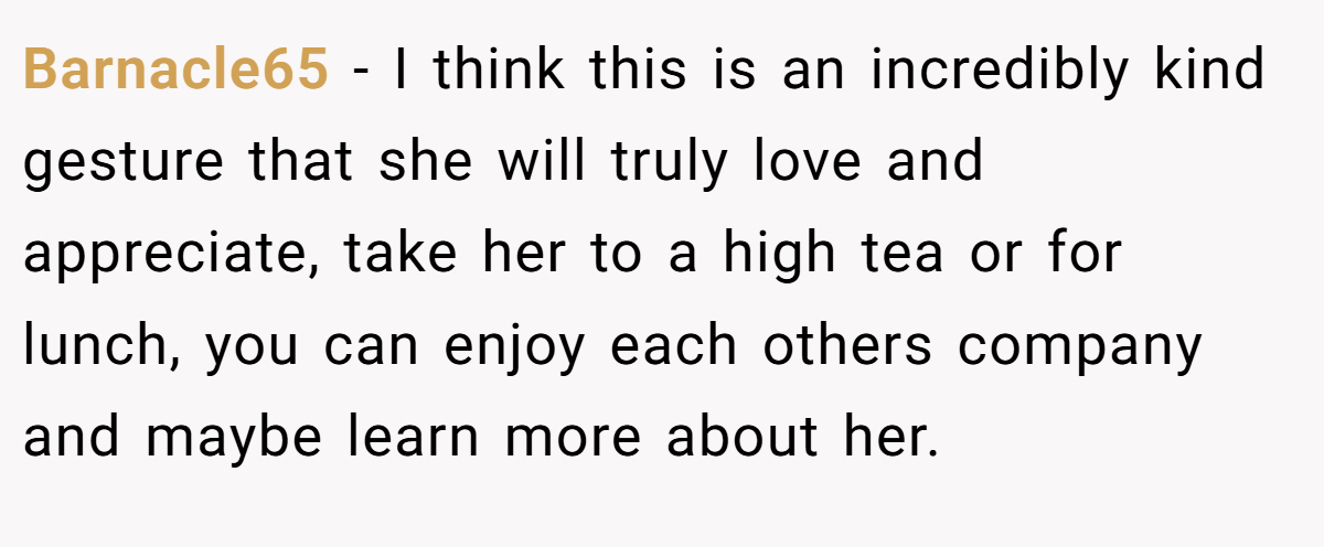 Barnacle65 − I think this is an incredibly kind gesture that she will truly love and appreciate, take her to a high tea or for lunch, you can enjoy each others company and maybe learn more about her.