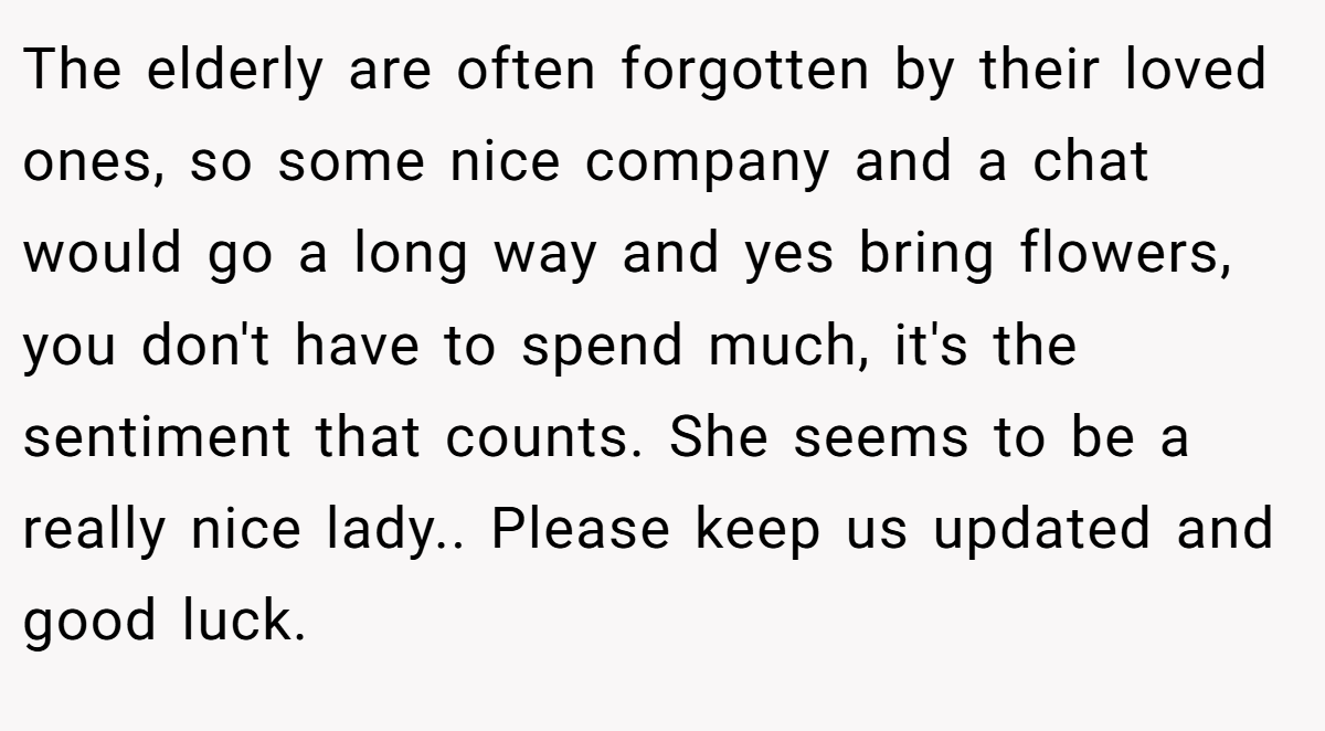 The elderly are often forgotten by their loved ones, so some nice company and a chat would go a long way and yes bring flowers, you don't have to spend much, it's the sentiment that counts. She seems to be a really nice lady.. Please keep us updated and good luck.