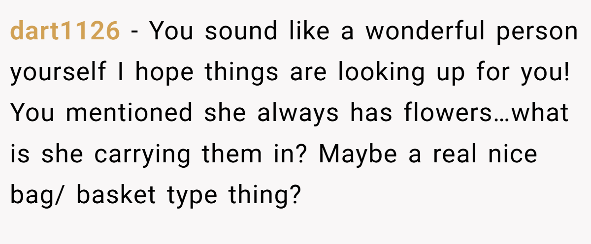 dart1126 − You sound like a wonderful person yourself I hope things are looking up for you! You mentioned she always has flowers…what is she carrying them in? Maybe a real nice bag/ basket type thing?