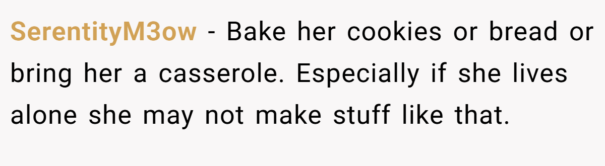 SerentityM3ow − Bake her cookies or bread or bring her a casserole. Especially if she lives alone she may not make stuff like that.