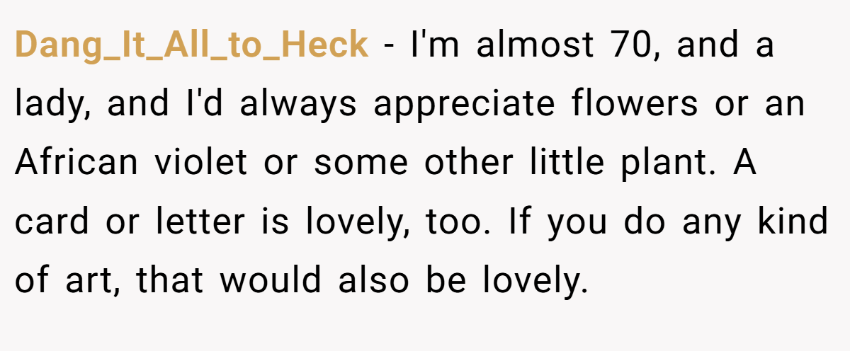 Dang_It_All_to_Heck − I'm almost 70, and a lady, and I'd always appreciate flowers or an African violet or some other little plant. A card or letter is lovely, too. If you do any kind of art, that would also be lovely.