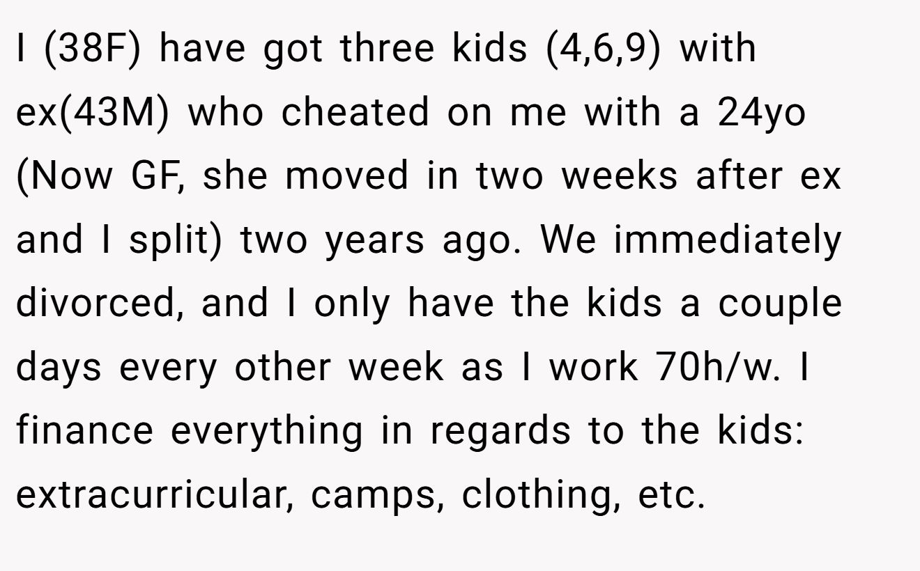 I (38F) have got three kids (4,6,9) with ex(43M) who cheated on me with a 24yo (Now GF, she moved in two weeks after ex and I split) two years ago. We immediately divorced, and I only have the kids a couple days every other week as I work 70h/w. I finance everything in regards to the kids: extracurricular, camps, clothing, etc.