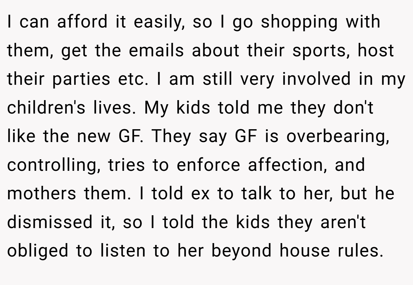I can afford it easily, so I go shopping with them, get the emails about their sports, host their parties etc. I am still very involved in my children's lives. My kids told me they don't like the new GF. They say GF is overbearing, controlling, tries to enforce affection, and mothers them. I told ex to talk to her, but he dismissed it, so I told the kids they aren't obliged to listen to her beyond house rules.