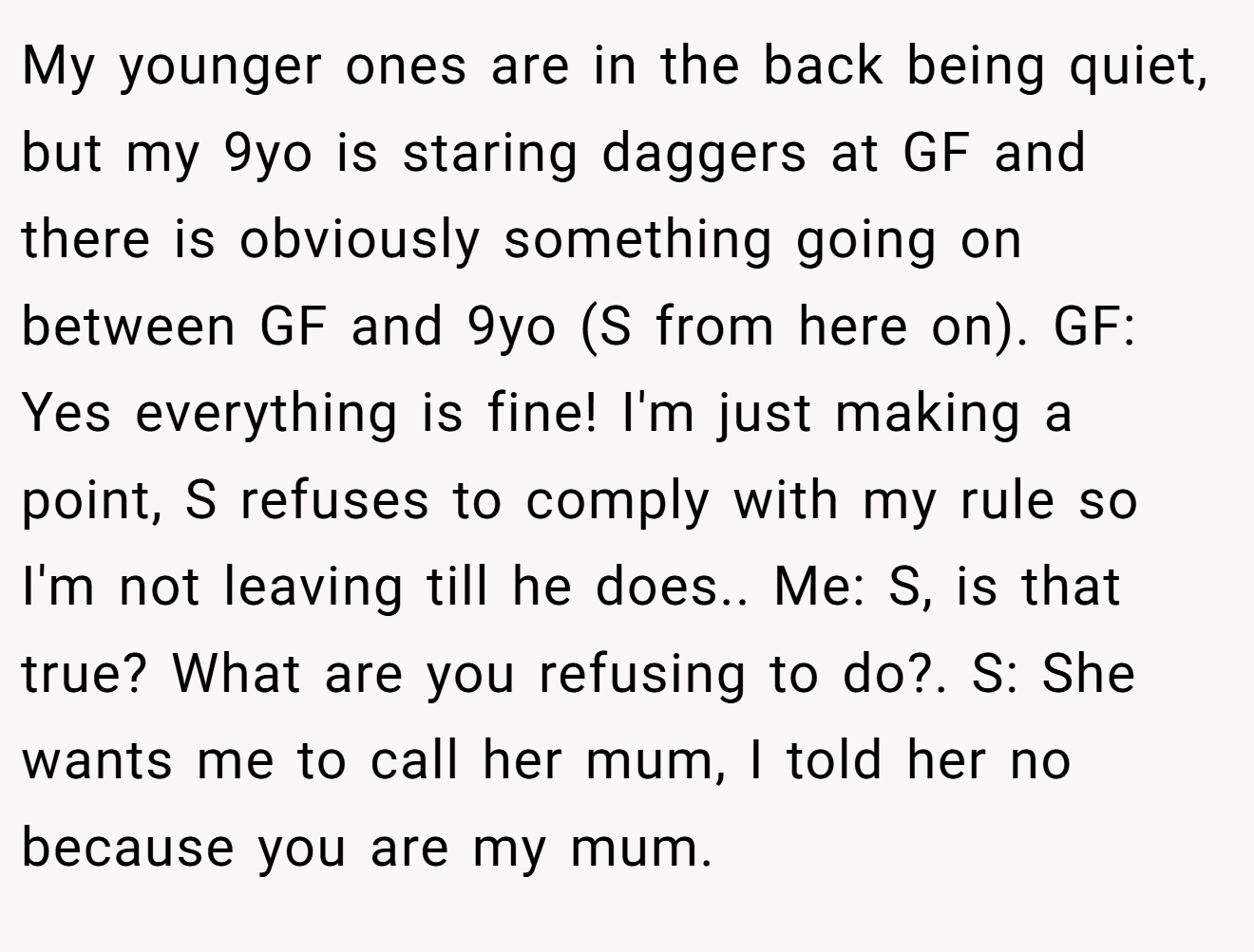 My younger ones are in the back being quiet, but my 9yo is staring daggers at GF and there is obviously something going on between GF and 9yo (S from here on). GF: Yes everything is fine! I'm just making a point, S refuses to comply with my rule so I'm not leaving till he does.. Me: S, is that true? What are you refusing to do?. S: She wants me to call her mum, I told her no because you are my mum.
