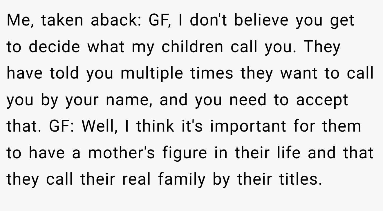 Me, taken aback: GF, I don't believe you get to decide what my children call you. They have told you multiple times they want to call you by your name, and you need to accept that. GF: Well, I think it's important for them to have a mother's figure in their life and that they call their real family by their titles.