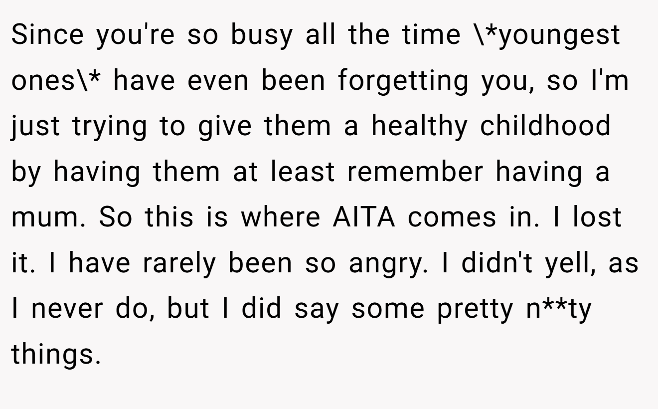 Since you're so busy all the time \*youngest ones\* have even been forgetting you, so I'm just trying to give them a healthy childhood by having them at least remember having a mum. So this is where AITA comes in. I lost it. I have rarely been so angry. I didn't yell, as I never do, but I did say some pretty n**ty things.