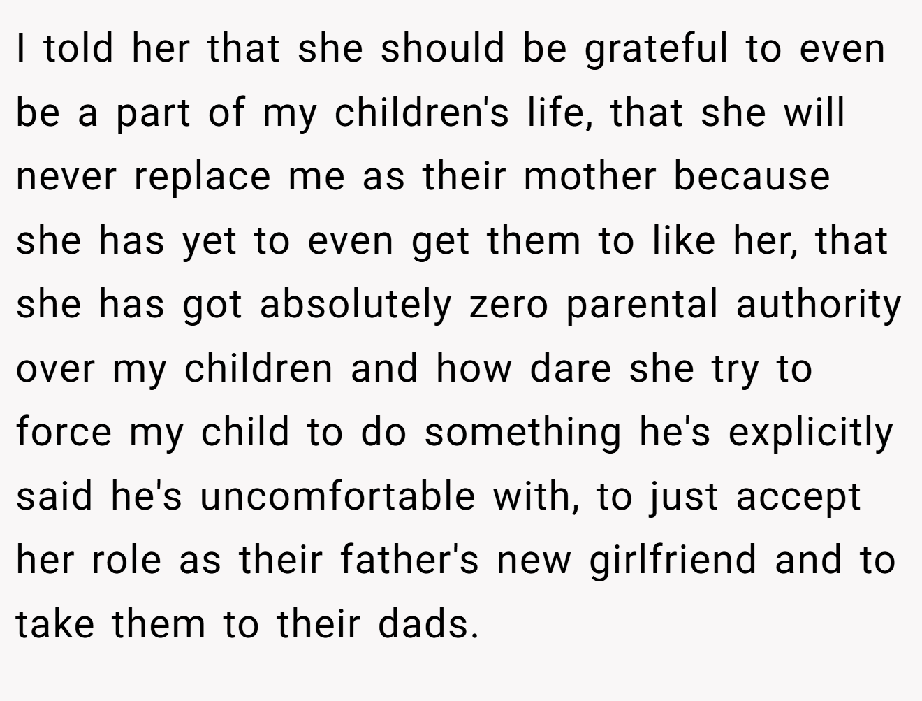 I told her that she should be grateful to even be a part of my children's life, that she will never replace me as their mother because she has yet to even get them to like her, that she has got absolutely zero parental authority over my children and how dare she try to force my child to do something he's explicitly said he's uncomfortable with, to just accept her role as their father's new girlfriend and to take them to their dads.