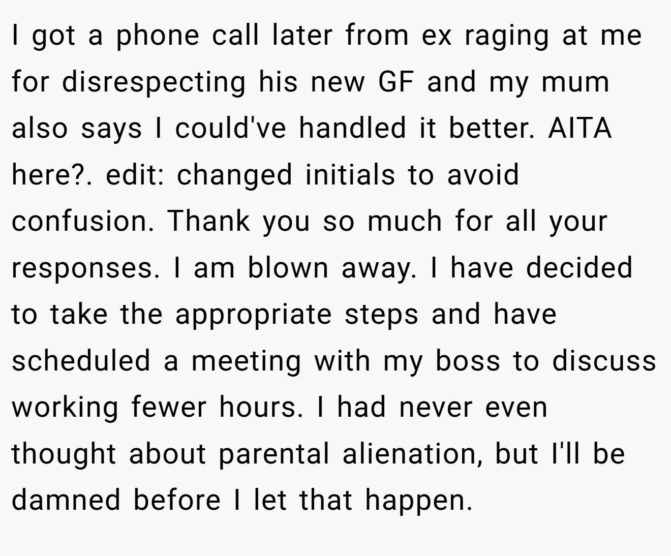 I got a phone call later from ex raging at me for disrespecting his new GF and my mum also says I could've handled it better. AITA here?. edit: changed initials to avoid confusion. Thank you so much for all your responses. I am blown away. I have decided to take the appropriate steps and have scheduled a meeting with my boss to discuss working fewer hours. I had never even thought about parental alienation, but I'll be damned before I let that happen.