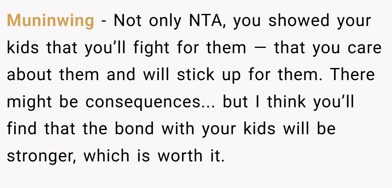 Muninwing − Not only NTA, you showed your kids that you’ll fight for them — that you care about them and will stick up for them. There might be consequences... but I think you’ll find that the bond with your kids will be stronger, which is worth it.