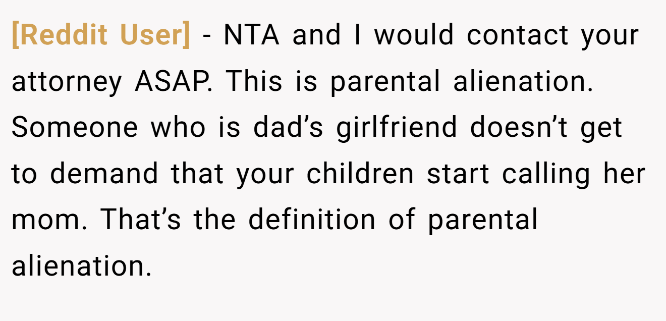 [Reddit User] − NTA and I would contact your attorney ASAP. This is parental alienation. Someone who is dad’s girlfriend doesn’t get to demand that your children start calling her mom. That’s the definition of parental alienation.