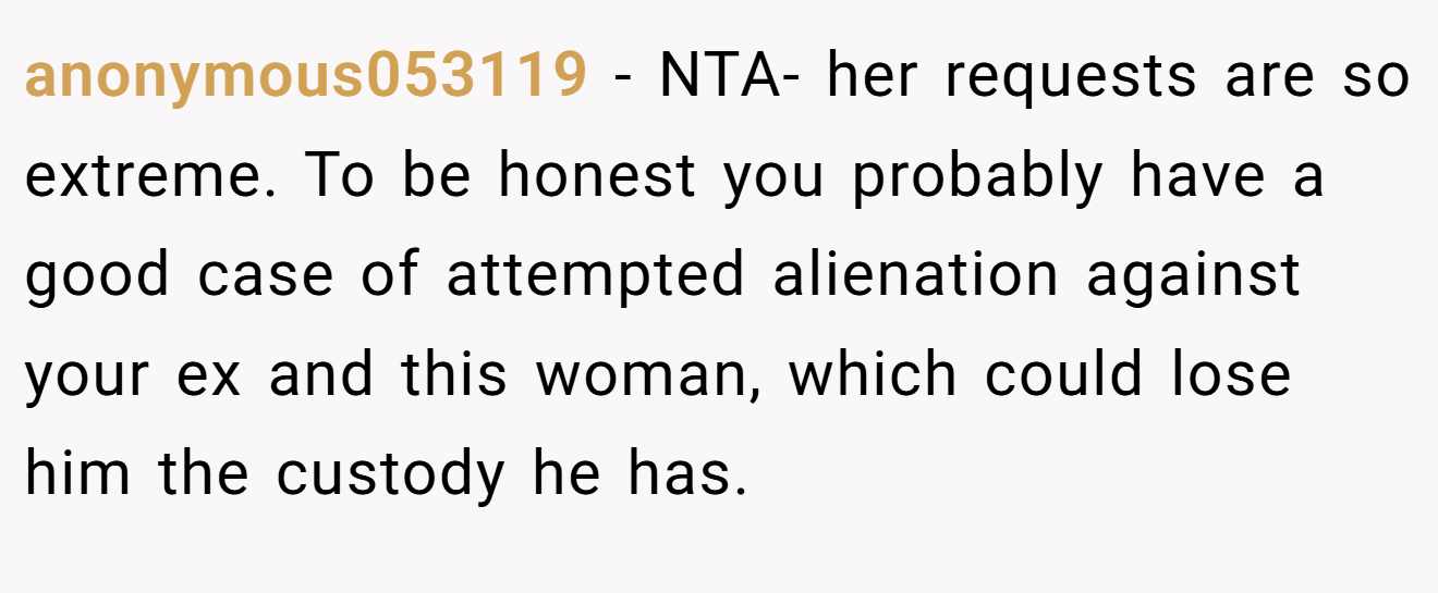 anonymous053119 − NTA- her requests are so extreme. To be honest you probably have a good case of attempted alienation against your ex and this woman, which could lose him the custody he has.