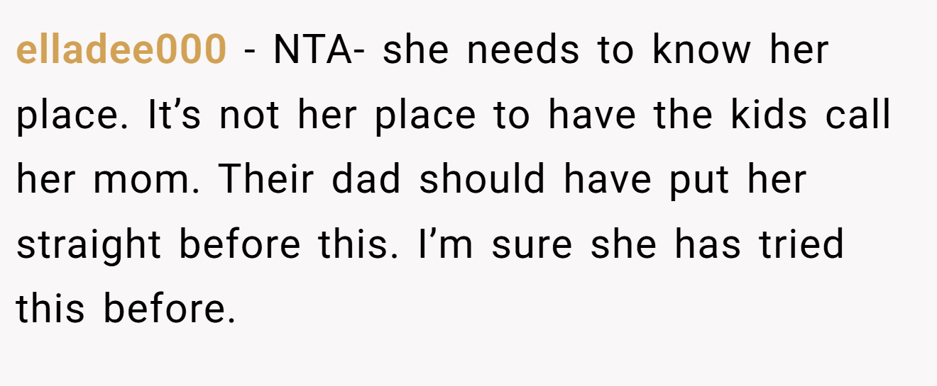 elladee000 − NTA- she needs to know her place. It’s not her place to have the kids call her mom. Their dad should have put her straight before this. I’m sure she has tried this before.