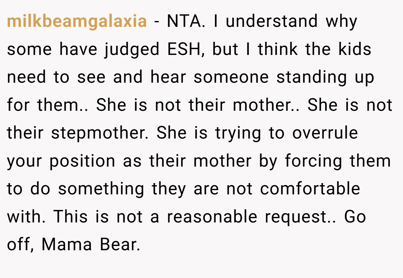 milkbeamgalaxia − NTA. I understand why some have judged ESH, but I think the kids need to see and hear someone standing up for them.. She is not their mother.. She is not their stepmother. She is trying to overrule your position as their mother by forcing them to do something they are not comfortable with. This is not a reasonable request.. Go off, Mama Bear.
