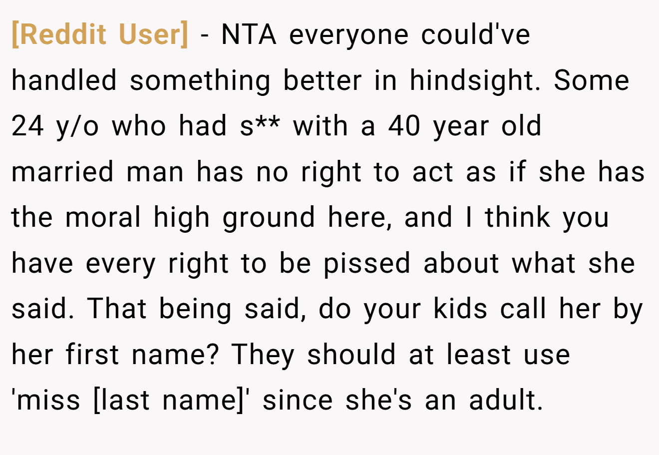 [Reddit User] − NTA everyone could've handled something better in hindsight. Some 24 y/o who had s** with a 40 year old married man has no right to act as if she has the moral high ground here, and I think you have every right to be pissed about what she said. That being said, do your kids call her by her first name? They should at least use 'miss [last name]' since she's an adult.