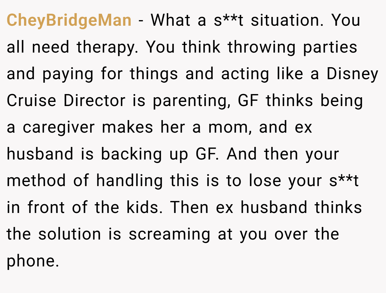 CheyBridgeMan − What a s**t situation. You all need therapy. You think throwing parties and paying for things and acting like a Disney Cruise Director is parenting, GF thinks being a caregiver makes her a mom, and ex husband is backing up GF. And then your method of handling this is to lose your s**t in front of the kids. Then ex husband thinks the solution is screaming at you over the phone.