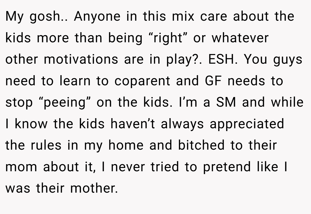 My gosh.. Anyone in this mix care about the kids more than being “right” or whatever other motivations are in play?. ESH. You guys need to learn to coparent and GF needs to stop “peeing” on the kids. I’m a SM and while I know the kids haven’t always appreciated the rules in my home and bitched to their mom about it, I never tried to pretend like I was their mother.