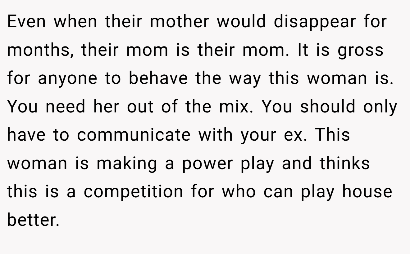Even when their mother would disappear for months, their mom is their mom. It is gross for anyone to behave the way this woman is. You need her out of the mix. You should only have to communicate with your ex. This woman is making a power play and thinks this is a competition for who can play house better.