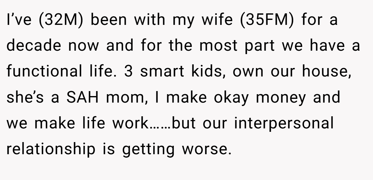 I’ve (32M) been with my wife (35FM) for a decade now and for the most part we have a functional life. 3 smart kids, own our house, she’s a SAH mom, I make okay money and we make life work……but our interpersonal relationship is getting worse.