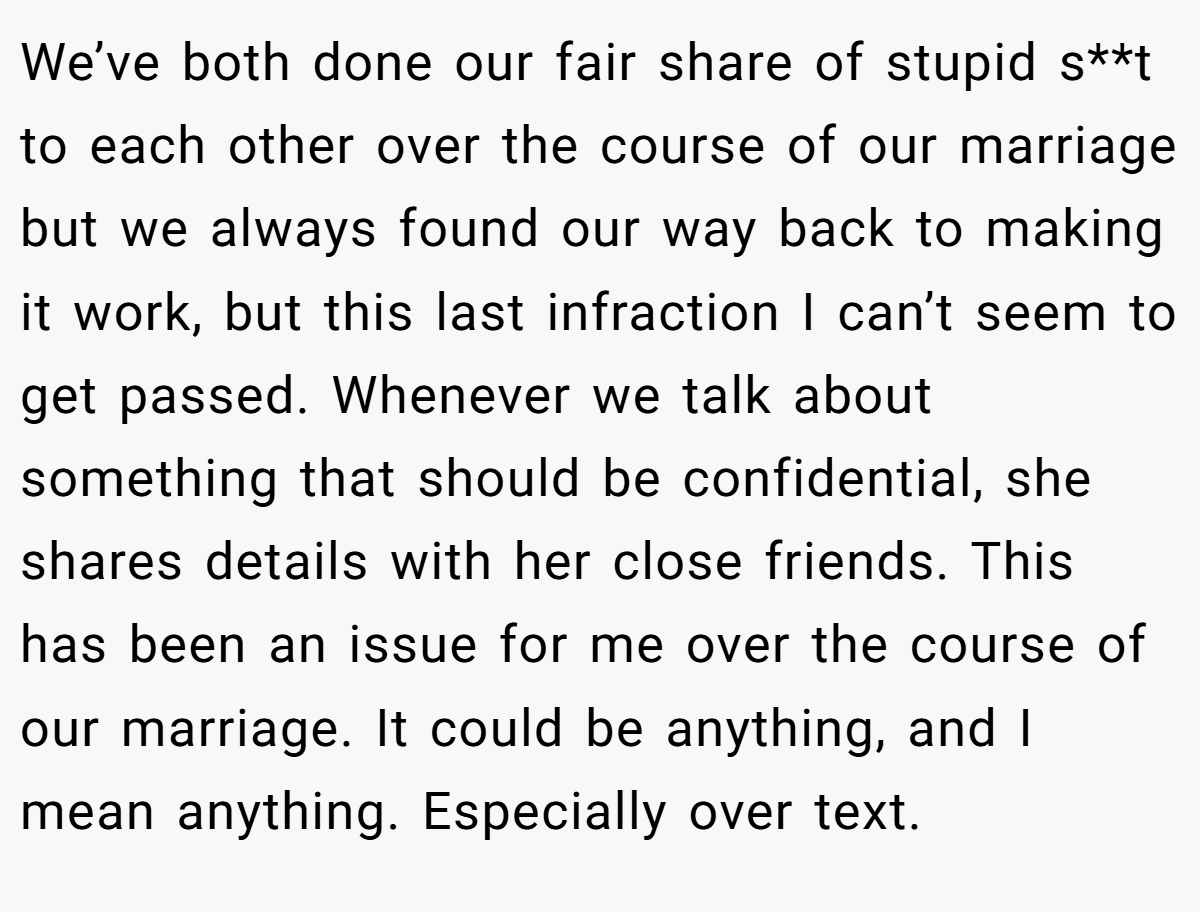 We’ve both done our fair share of stupid s**t to each other over the course of our marriage but we always found our way back to making it work, but this last infraction I can’t seem to get passed. Whenever we talk about something that should be confidential, she shares details with her close friends. This has been an issue for me over the course of our marriage. It could be anything, and I mean anything. Especially over text.