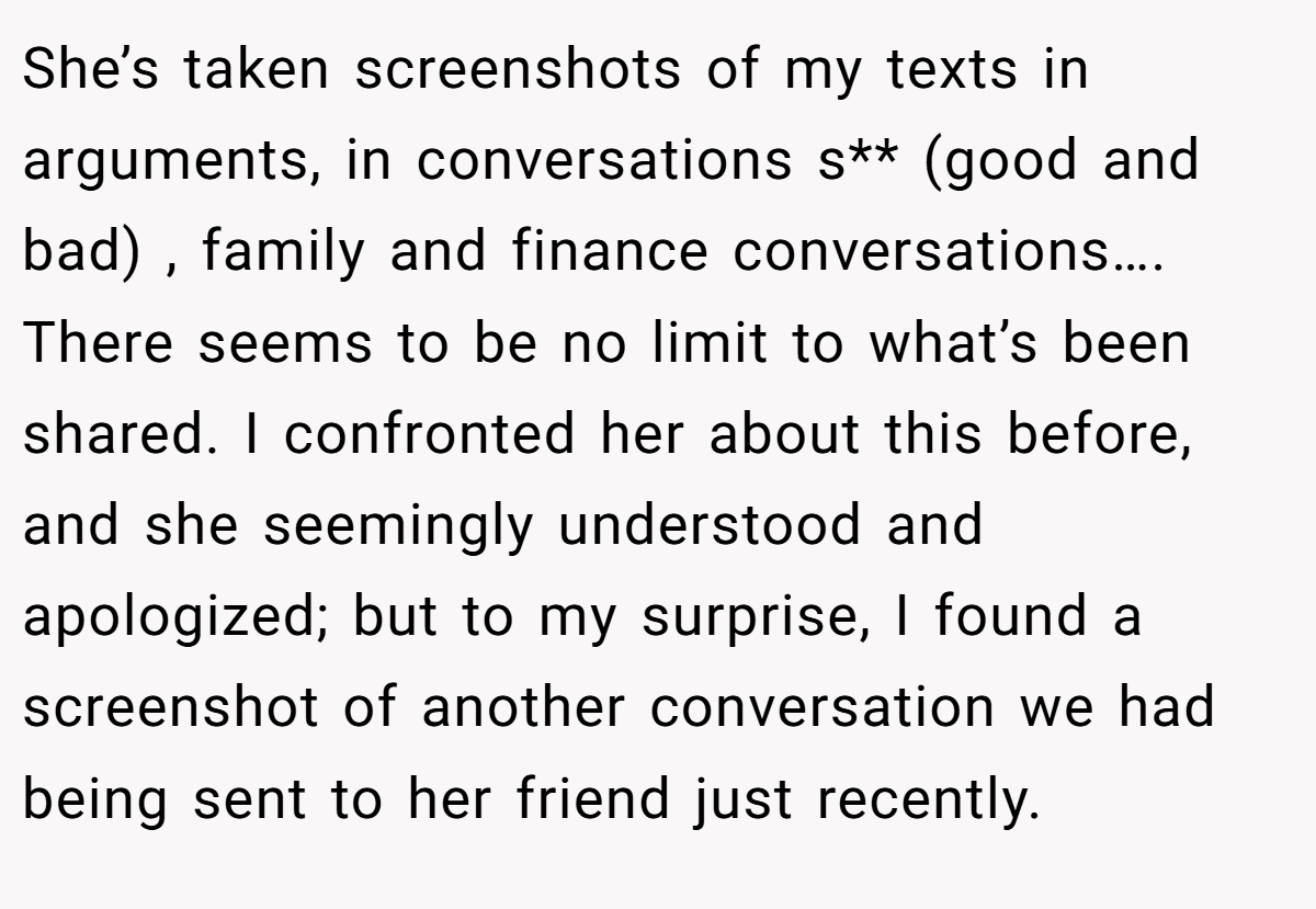 She’s taken screenshots of my texts in arguments, in conversations s** (good and bad) , family and finance conversations…. There seems to be no limit to what’s been shared. I confronted her about this before, and she seemingly understood and apologized; but to my surprise, I found a screenshot of another conversation we had being sent to her friend just recently.