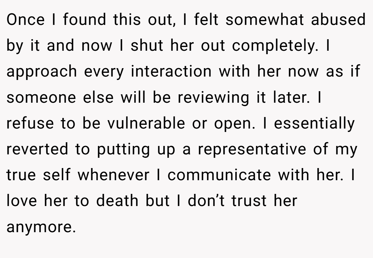 Once I found this out, I felt somewhat abused by it and now I shut her out completely. I approach every interaction with her now as if someone else will be reviewing it later. I refuse to be vulnerable or open. I essentially reverted to putting up a representative of my true self whenever I communicate with her. I love her to death but I don’t trust her anymore.