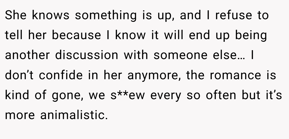 She knows something is up, and I refuse to tell her because I know it will end up being another discussion with someone else… I don’t confide in her anymore, the romance is kind of gone, we s**ew every so often but it’s more animalistic.