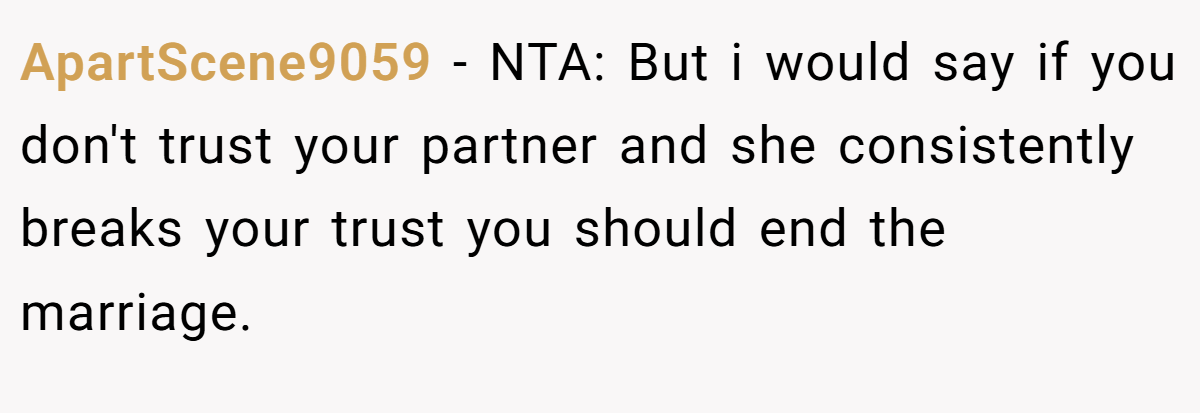ApartScene9059 − NTA: But i would say if you don't trust your partner and she consistently breaks your trust you should end the marriage.