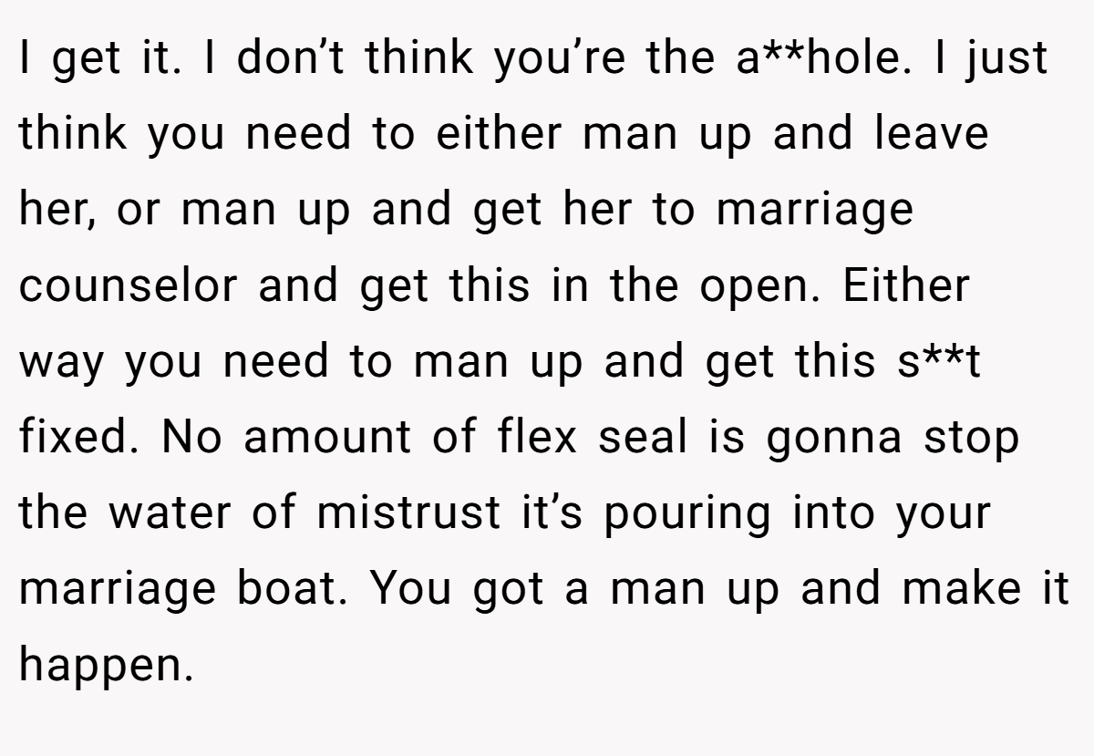 I get it. I don’t think you’re the a**hole. I just think you need to either man up and leave her, or man up and get her to marriage counselor and get this in the open. Either way you need to man up and get this s**t fixed. No amount of flex seal is gonna stop the water of mistrust it’s pouring into your marriage boat. You got a man up and make it happen.