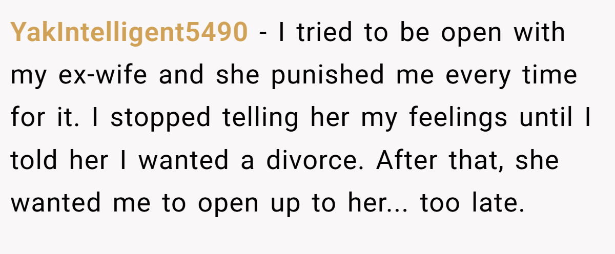 YakIntelligent5490 − I tried to be open with my ex-wife and she punished me every time for it. I stopped telling her my feelings until I told her I wanted a divorce. After that, she wanted me to open up to her... too late.
