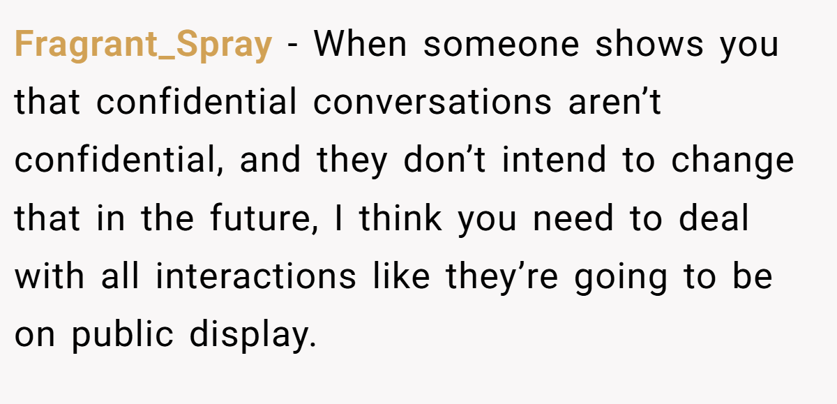 Fragrant_Spray − When someone shows you that confidential conversations aren’t confidential, and they don’t intend to change that in the future, I think you need to deal with all interactions like they’re going to be on public display.