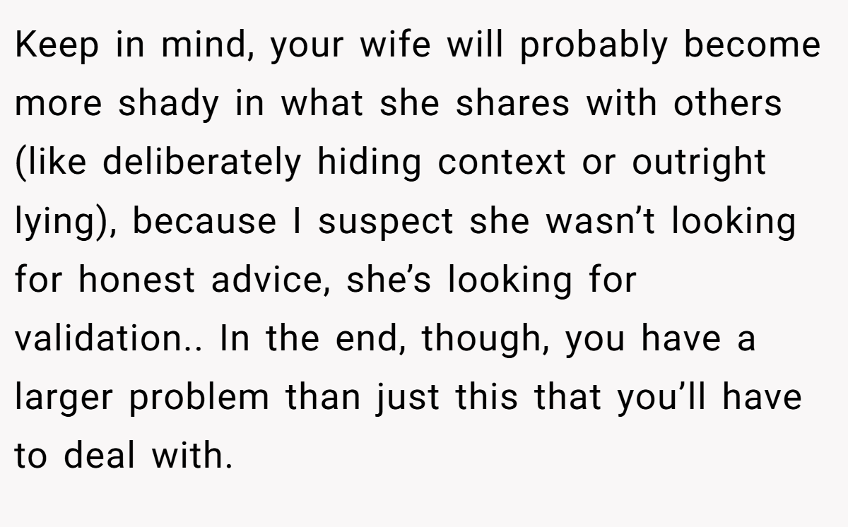 Keep in mind, your wife will probably become more shady in what she shares with others (like deliberately hiding context or outright lying), because I suspect she wasn’t looking for honest advice, she’s looking for validation.. In the end, though, you have a larger problem than just this that you’ll have to deal with.