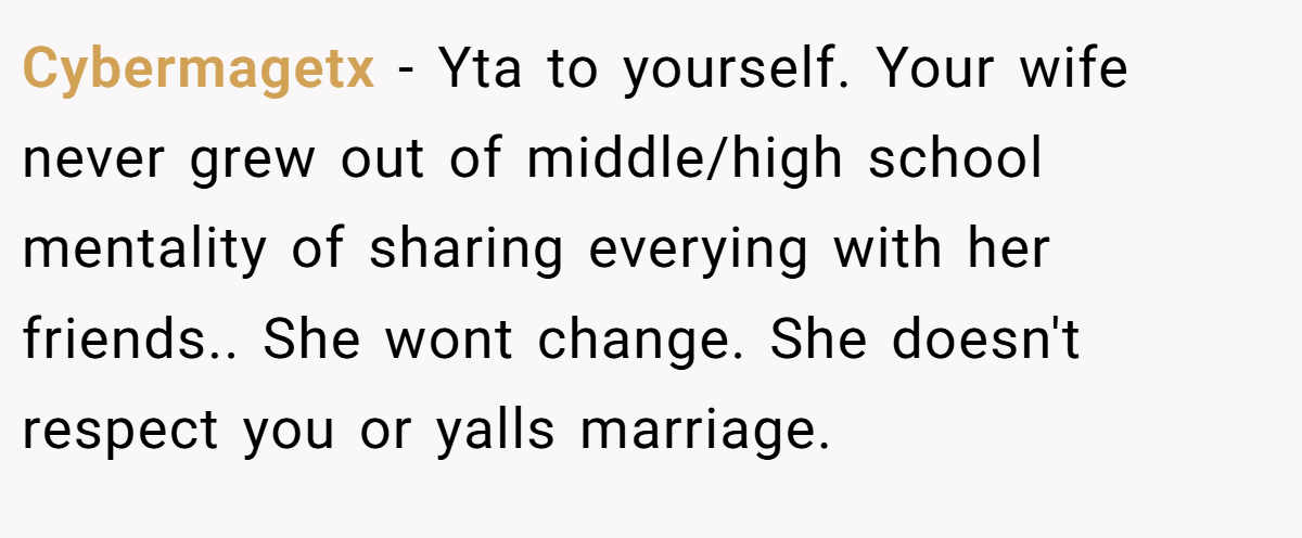 Cybermagetx − Yta to yourself. Your wife never grew out of middle/high school mentality of sharing everying with her friends.. She wont change. She doesn't respect you or yalls marriage.
