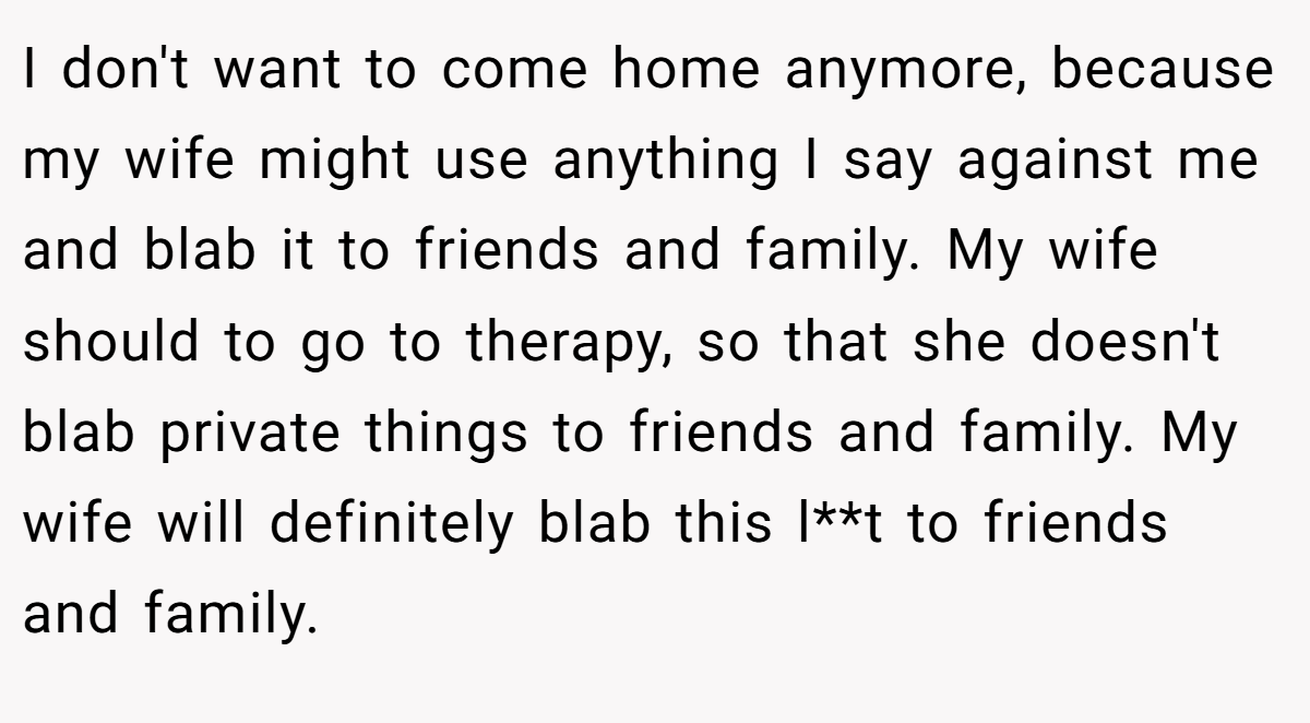 I don't want to come home anymore, because my wife might use anything I say against me and blab it to friends and family. My wife should to go to therapy, so that she doesn't blab private things to friends and family. My wife will definitely blab this l**t to friends and family.